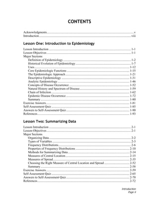 Introduction
Page ii
CONTENTS
Acknowledgments................................................................................................................v
Introduction...................................................................................................................... viii
Lesson One: Introduction to Epidemiology
Lesson Introduction ......................................................................................................... 1-1
Lesson Objectives............................................................................................................ 1-1
Major Sections
Definition of Epidemiology....................................................................................... 1-2
Historical Evolution of Epidemiology....................................................................... 1-7
Uses.......................................................................................................................... 1-12
Core Epidemiologic Functions ................................................................................ 1-15
The Epidemiologic Approach.................................................................................. 1-21
Descriptive Epidemiology ....................................................................................... 1-31
Analytic Epidemiology............................................................................................ 1-46
Concepts of Disease Occurrence ............................................................................. 1-52
Natural History and Spectrum of Disease................................................................ 1-59
Chain of Infection .................................................................................................... 1-62
Epidemic Disease Occurrence ................................................................................. 1-72
Summary.................................................................................................................. 1-80
Exercise Answers........................................................................................................... 1-81
Self-Assessment Quiz.................................................................................................... 1-85
Answers to Self-Assessment Quiz................................................................................. 1-90
References...................................................................................................................... 1-93
Lesson Two: Summarizing Data
Lesson Introduction ......................................................................................................... 2-1
Lesson Objectives............................................................................................................ 2-1
Major Sections
Organizing Data......................................................................................................... 2-2
Types of Variables..................................................................................................... 2-3
Frequency Distributions............................................................................................. 2-6
Properties of Frequency Distributions ..................................................................... 2-10
Methods for Summarizing Data............................................................................... 2-14
Measures of Central Location.................................................................................. 2-15
Measures of Spread.................................................................................................. 2-35
Choosing the Right Measure of Central Location and Spread ................................ 2-52
Summary.................................................................................................................. 2-58
Exercise Answers........................................................................................................... 2-59
Self-Assessment Quiz.................................................................................................... 2-65
Answers to Self-Assessment Quiz................................................................................. 2-70
References...................................................................................................................... 2-72
 