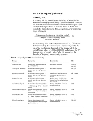 Measures of Risk
Page 3-20
Mortality Frequency Measures
Mortality rate
A mortality rate is a measure of the frequency of occurrence of
death in a defined population during a specified interval. Morbidity
and mortality measures are often the same mathematically; it’s just
a matter of what you choose to measure, illness or death. The
formula for the mortality of a defined population, over a specified
period of time, is:
Deaths occurring during a given time period
Size of the population among which
the deaths occurred
x 10n
When mortality rates are based on vital statistics (e.g., counts of
death certificates), the denominator most commonly used is the
size of the population at the middle of the time period. In the
United States, values of 1,000 and 100,000 are both used for 10n
for most types of mortality rates. Table 3.4 summarizes the
formulas of frequently used mortality measures.
Table 3.4 Frequently Used Measures of Mortality
Measure Numerator Denominator 10n
Crude death rate Total number of deaths during a
given time interval
Mid-interval population 1,000 or
100,000
Cause-specific death rate Number of deaths assigned to a
specific cause during a given time
interval
Mid-interval population 100,000
Proportionate mortality Number of deaths assigned to a
specific cause during a given time
interval
Total number of deaths from all
causes during the same time
interval
100 or 1,000
Death-to-case ratio Number of deaths assigned to a
specific cause during a given time
interval
Number of new cases of same
disease reported during the same
time interval
100
Neonatal mortality rate Number of deaths among children
< 28 days of age during a given time
interval
Number of live births during the
same time interval
1,000
Postneonatal mortality rate Number of deaths among children
28–364 days of age during a given
time interval
Number of live births during the
same time interval
1,000
Infant mortality rate Number of deaths among children
< 1 year of age during a given time
interval
Number of live births during the
same time interval
1,000
Maternal mortality rate Number of deaths assigned to
pregnancy-related causes during a
given time interval
Number of live births during the
same time interval
100,000
 