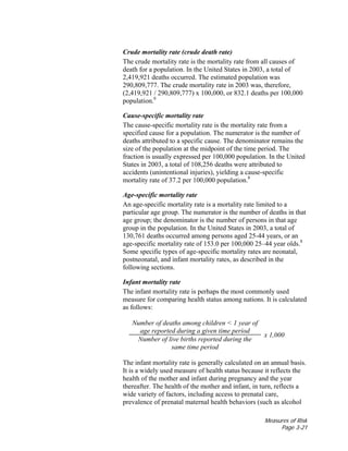 Measures of Risk
Page 3-21
Crude mortality rate (crude death rate)
The crude mortality rate is the mortality rate from all causes of
death for a population. In the United States in 2003, a total of
2,419,921 deaths occurred. The estimated population was
290,809,777. The crude mortality rate in 2003 was, therefore,
(2,419,921 / 290,809,777) x 100,000, or 832.1 deaths per 100,000
population.8
Cause-specific mortality rate
The cause-specific mortality rate is the mortality rate from a
specified cause for a population. The numerator is the number of
deaths attributed to a specific cause. The denominator remains the
size of the population at the midpoint of the time period. The
fraction is usually expressed per 100,000 population. In the United
States in 2003, a total of 108,256 deaths were attributed to
accidents (unintentional injuries), yielding a cause-specific
mortality rate of 37.2 per 100,000 population.8
Age-specific mortality rate
An age-specific mortality rate is a mortality rate limited to a
particular age group. The numerator is the number of deaths in that
age group; the denominator is the number of persons in that age
group in the population. In the United States in 2003, a total of
130,761 deaths occurred among persons aged 25-44 years, or an
age-specific mortality rate of 153.0 per 100,000 25–44 year olds.8
Some specific types of age-specific mortality rates are neonatal,
postneonatal, and infant mortality rates, as described in the
following sections.
Infant mortality rate
The infant mortality rate is perhaps the most commonly used
measure for comparing health status among nations. It is calculated
as follows:
Number of deaths among children < 1 year of
age reported during a given time period
Number of live births reported during the
same time period
x 1,000
The infant mortality rate is generally calculated on an annual basis.
It is a widely used measure of health status because it reflects the
health of the mother and infant during pregnancy and the year
thereafter. The health of the mother and infant, in turn, reflects a
wide variety of factors, including access to prenatal care,
prevalence of prenatal maternal health behaviors (such as alcohol
 