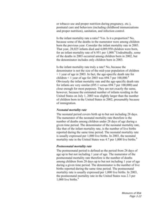Measures of Risk
Page 3-22
or tobacco use and proper nutrition during pregnancy, etc.),
postnatal care and behaviors (including childhood immunizations
and proper nutrition), sanitation, and infection control.
Is the infant mortality rate a ratio? Yes. Is it a proportion? No,
because some of the deaths in the numerator were among children
born the previous year. Consider the infant mortality rate in 2003.
That year, 28,025 infants died and 4,089,950 children were born,
for an infant mortality rate of 6.951 per 1,000.8
Undoubtedly, some
of the deaths in 2003 occurred among children born in 2002, but
the denominator includes only children born in 2003.
Is the infant mortality rate truly a rate? No, because the
denominator is not the size of the mid-year population of children
< 1 year of age in 2003. In fact, the age-specific death rate for
children < 1 year of age for 2003 was 694.7 per 100,000.8
Obviously the infant mortality rate and the age-specific death rate
for infants are very similar (695.1 versus 694.7 per 100,000) and
close enough for most purposes. They are not exactly the same,
however, because the estimated number of infants residing in the
United States on July 1, 2003 was slightly larger than the number
of children born in the United States in 2002, presumably because
of immigration.
Neonatal mortality rate
The neonatal period covers birth up to but not including 28 days.
The numerator of the neonatal mortality rate therefore is the
number of deaths among children under 28 days of age during a
given time period. The denominator of the neonatal mortality rate,
like that of the infant mortality rate, is the number of live births
reported during the same time period. The neonatal mortality rate
is usually expressed per 1,000 live births. In 2003, the neonatal
mortality rate in the United States was 4.7 per 1,000 live births.8
Postneonatal mortality rate
The postneonatal period is defined as the period from 28 days of
age up to but not including 1 year of age. The numerator of the
postneonatal mortality rate therefore is the number of deaths
among children from 28 days up to but not including 1 year of age
during a given time period. The denominator is the number of live
births reported during the same time period. The postneonatal
mortality rate is usually expressed per 1,000 live births. In 2003,
the postneonatal mortality rate in the United States was 2.3 per
1,000 live births.8
 