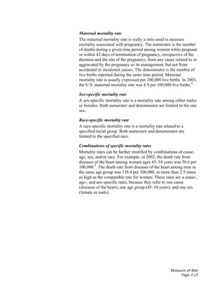 Measures of Risk
Page 3-23
Maternal mortality rate
The maternal mortality rate is really a ratio used to measure
mortality associated with pregnancy. The numerator is the number
of deaths during a given time period among women while pregnant
or within 42 days of termination of pregnancy, irrespective of the
duration and the site of the pregnancy, from any cause related to or
aggravated by the pregnancy or its management, but not from
accidental or incidental causes. The denominator is the number of
live births reported during the same time period. Maternal
mortality rate is usually expressed per 100,000 live births. In 2003,
the U.S. maternal mortality rate was 8.9 per 100,000 live births.8
Sex-specific mortality rate
A sex-specific mortality rate is a mortality rate among either males
or females. Both numerator and denominator are limited to the one
sex.
Race-specific mortality rate
A race-specific mortality rate is a mortality rate related to a
specified racial group. Both numerator and denominator are
limited to the specified race.
Combinations of specific mortality rates
Mortality rates can be further stratified by combinations of cause,
age, sex, and/or race. For example, in 2002, the death rate from
diseases of the heart among women ages 45–54 years was 50.6 per
100,000.9
The death rate from diseases of the heart among men in
the same age group was 138.4 per 100,000, or more than 2.5 times
as high as the comparable rate for women. These rates are a cause-,
age-, and sex-specific rates, because they refer to one cause
(diseases of the heart), one age group (45–54 years), and one sex
(female or male).
 