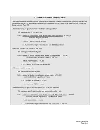 Measures of Risk
Page 3-24
EXAMPLE: Calculating Mortality Rates
Table 3.5 provides the number of deaths from all causes and from accidents (unintentional injuries) by age group in
the United States in 2002. Review the following rates. Determine what to call each one, then calculate it using the
data provided in Table 3.5.
a. Unintentional-injury-specific mortality rate for the entire population
This is a cause-specific mortality rate.
Rate = number of unintentional injury deaths in the entire population x 100,000
estimated midyear population
= (106,742 / 288,357,000) x 100,000
= 37.0 unintentional-injury-related deaths per 100,000 population
b. All-cause mortality rate for 25–34 year olds
This is an age-specific mortality rate.
Rate = number of deaths from all causes among 25–34 year olds x 100,000
estimated midyear population of 25–34 year olds
= (41,355 / 39,928,000) x 100,000
= 103.6 deaths per 100,000 25–34 year olds
c. All-cause mortality among males
This is a sex-specific mortality rate.
Rate = number of deaths from all causes among males x 100,000
estimated midyear population of males
= (1,199,264 / 141,656,000) x 100,000
= 846.6 deaths per 100,000 males
d. Unintentional-injury-specific mortality among 25- to 34-year-old males
This is a cause-specific, age-specific, and sex-specific mortality rate
Rate = number of unintentional injury deaths among 25–34 year old males x 100,000
estimated midyear population of 25–34 year old males
= (9,635 / 20,203,000) x 100,000
= 47.7 unintentional-injury-related deaths per 100,000 25–34 year olds
 