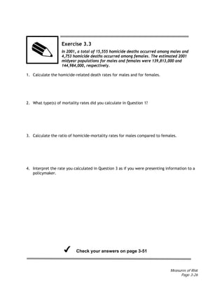 Measures of Risk
Page 3-26
Exercise 3.3
In 2001, a total of 15,555 homicide deaths occurred among males and
4,753 homicide deaths occurred among females. The estimated 2001
midyear populations for males and females were 139,813,000 and
144,984,000, respectively.
1. Calculate the homicide-related death rates for males and for females.
2. What type(s) of mortality rates did you calculate in Question 1?
3. Calculate the ratio of homicide-mortality rates for males compared to females.
4. Interpret the rate you calculated in Question 3 as if you were presenting information to a
policymaker.
Check your answers on page 3-51
 