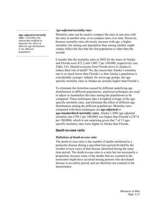 Measures of Risk
Page 3-27
Age-adjusted mortality
rate: a mortality rate
statistically modified to
eliminate the effect of
different age distributions
in the different
populations.
Age-adjusted mortality rates
Mortality rates can be used to compare the rates in one area with
the rates in another area, or to compare rates over time. However,
because mortality rates obviously increase with age, a higher
mortality rate among one population than among another might
simply reflect the fact that the first population is older than the
second.
Consider that the mortality rates in 2002 for the states of Alaska
and Florida were 472.2 and 1,005.7 per 100,000, respectively (see
Table 3.6). Should everyone from Florida move to Alaska to
reduce their risk of death? No, the reason that Alaska’s mortality
rate is so much lower than Florida’s is that Alaska’s population is
considerably younger. Indeed, for seven age groups, the age-
specific mortality rates in Alaska are actually higher than Florida’s.
To eliminate the distortion caused by different underlying age
distributions in different populations, statistical techniques are used
to adjust or standardize the rates among the populations to be
compared. These techniques take a weighted average of the age-
specific mortality rates, and eliminate the effect of different age
distributions among the different populations. Mortality rates
computed with these techniques are age-adjusted or
age-standardized mortality rates. Alaska’s 2002 age-adjusted
mortality rate (794.1 per 100,000) was higher than Florida’s (787.8
per 100,000), which is not surprising given that 7 of 13 age-
specific mortality rates were higher in Alaska than Florida.
Death-to-case ratio
Definition of death-to-case ratio
The death-to-case ratio is the number of deaths attributed to a
particular disease during a specified time period divided by the
number of new cases of that disease identified during the same
time period. The death-to-case ratio is a ratio but not necessarily a
proportion, because some of the deaths that are counted in the
numerator might have occurred among persons who developed
disease in an earlier period, and are therefore not counted in the
denominator.
 