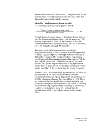 Measures of Risk
Page 3-31
the sum of the causes must add to 100%. These proportions are not
mortality rates, because the denominator is all deaths rather than
the population in which the deaths occurred.
Method for calculating proportionate mortality
For a specified population over a specified period,
Deaths caused by a particular cause
Deaths from all causes
x 100
The distribution of primary causes of death in the United States in
2003 for the entire population (all ages) and for persons ages 25–
44 years are provided in Table 3.1. As illustrated in that table,
accidents (unintentional injuries) accounted for 4.3% of all deaths,
but 21.6% of deaths among 25–44 year olds.8
Sometimes, particularly in occupational epidemiology,
proportionate mortality is used to compare deaths in a population
of interest (say, a workplace) with the proportionate mortality in
the broader population. This comparison of two proportionate
mortalities is called a proportionate mortality ratio, or PMR for
short. A PMR greater than 1.0 indicates that a particular cause
accounts for a greater proportion of deaths in the population of
interest than you might expect. For example, construction workers
may be more likely to die of injuries than the general population.
However, PMRs can be misleading, because they are not based on
mortality rates. A low cause-specific mortality rate in the
population of interest can elevate the proportionate mortalities for
all of the other causes, because they must add up to 100%. Those
workers with a high injury-related proportionate mortality very
likely have lower proportionate mortalities for chronic or disabling
conditions that keep people out of the workforce. In other words,
people who work are more likely to be healthier than the
population as a whole — this is known as the healthy worker
effect.
 