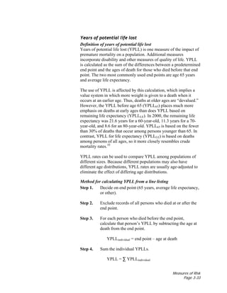 Measures of Risk
Page 3-33
Years of potential life lost
Definition of years of potential life lost
Years of potential life lost (YPLL) is one measure of the impact of
premature mortality on a population. Additional measures
incorporate disability and other measures of quality of life. YPLL
is calculated as the sum of the differences between a predetermined
end point and the ages of death for those who died before that end
point. The two most commonly used end points are age 65 years
and average life expectancy.
The use of YPLL is affected by this calculation, which implies a
value system in which more weight is given to a death when it
occurs at an earlier age. Thus, deaths at older ages are “devalued.”
However, the YPLL before age 65 (YPLL65) places much more
emphasis on deaths at early ages than does YPLL based on
remaining life expectancy (YPLLLE). In 2000, the remaining life
expectancy was 21.6 years for a 60-year-old, 11.3 years for a 70-
year-old, and 8.6 for an 80-year-old. YPLL65 is based on the fewer
than 30% of deaths that occur among persons younger than 65. In
contrast, YPLL for life expectancy (YPLLLE) is based on deaths
among persons of all ages, so it more closely resembles crude
mortality rates.10
YPLL rates can be used to compare YPLL among populations of
different sizes. Because different populations may also have
different age distributions, YPLL rates are usually age-adjusted to
eliminate the effect of differing age distributions.
Method for calculating YPLL from a line listing
Step 1. Decide on end point (65 years, average life expectancy,
or other).
Step 2. Exclude records of all persons who died at or after the
end point.
Step 3. For each person who died before the end point,
calculate that person’s YPLL by subtracting the age at
death from the end point.
YPLLindividual = end point – age at death
Step 4. Sum the individual YPLLs.
YPLL = ∑ YPLLindividual
 