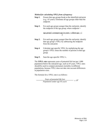 Measures of Risk
Page 3-34
Method for calculating YPLL from a frequency
Step 1. Ensure that age groups break at the identified end point
(e.g., 65 years). Eliminate all age groups older than the
endpoint.
Step 2. For each age group younger than the end point, identify
the midpoint of the age group, where midpoint =
age group’s youngest age in years + oldest age + 1
2
Step 3. For each age group younger than the end point, identify
that age group’s YPLL by subtracting the midpoint
from the end point.
Step 4. Calculate age-specific YPLL by multiplying the age
group’s YPLL times the number of persons in that age
group.
Step 5. Sum the age-specific YPLL’s.
The YPLL rate represents years of potential life lost per 1,000
population below the end-point age, such as 65 years. YPLL rates
should be used to compare premature mortality in different
populations, because YPLL does not take into account differences
in population sizes.
The formula for a YPLL rate is as follows:
Years of potential life lost
Population under age 65 years
x 10n
 