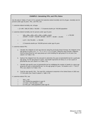 Measures of Risk
Page 3-35
EXAMPLE: Calculating YPLL and YPLL Rates
Use the data in Tables 3.9 and 3.10 to calculate the leukemia-related mortality rate for all ages, mortality rate for
persons under age 65 years, YPLL, and YPLL rate.
1. Leukemia-related mortality rate, all ages
= (21,498 / 288,357,000) x 100,000 = 7.5 leukemia deaths per 100,000 population
2. Leukemia-related mortality rate for persons under age 65 years
= 125 + 316 + 472 + 471 + 767 + 1,459 + 2,611 = x 100,000
(19,597 + 41,037 + 40,590 +39,928 + 44,917 + 40,084 + 26,602)
= 6,221 / 252,755,000 = x 100,000
= 2.5 leukemia deaths per 100,000 persons under age 65 years
3. Leukemia-related YPLL
a. Calculate the midpoint of each age interval. Using the previously shown formula, the midpoint of the
age group 0–4 years is (0 + 4 + 1) / 2, or 5 / 2, or 2.5 years. Using the same formula, midpoints
must be determined for each age group up to and including the age group 55 to 64 years (see
column 3 of Table 3.10).
b. Subtract the midpoint from the end point to determine the years of potential life lost for a particular
age group. For the age group 0–4 years, each death represents 65 minus 2.5, or 62.5 years of
potential life lost (see column 4 of Table 3.10).
c. Calculate age-specific years of potential life lost by multiplying the number of deaths in a given age
group by its years of potential life lost. For the age group 0–4 years, 125 deaths x 62.5 = 7,812.5
YPLL (see column 5 of Table 3.10).
d. Total the age-specific YPLL. The total YPLL attributed to leukemia in the United States in 2002 was
117,033 years (see Total of column 5, Table 3.10).
4. Leukemia-related YPLL rate
= YPLL65 rate
= YPLL divided by population to age 65
= (117,033 / 252,755,000) x 1,000
= 0.5 YPLL per 1,000 population under age 65
 