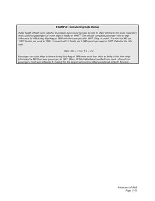 Measures of Risk
Page 3-42
EXAMPLE: Calculating Rate Ratios
Public health officials were called to investigate a perceived increase in visits to ships’ infirmaries for acute respiratory
illness (ARI) by passengers of cruise ships in Alaska in 1998.13
The officials compared passenger visits to ship
infirmaries for ARI during May–August 1998 with the same period in 1997. They recorded 11.6 visits for ARI per
1,000 tourists per week in 1998, compared with 5.3 visits per 1,000 tourists per week in 1997. Calculate the rate
ratio.
Rate ratio = 11.6 / 5.3 = 2.2
Passengers on cruise ships in Alaska during May–August 1998 were more than twice as likely to visit their ships’
infirmaries for ARI than were passengers in 1997. (Note: Of 58 viral isolates identified from nasal cultures from
passengers, most were influenza A, making this the largest summertime influenza outbreak in North America.)
 