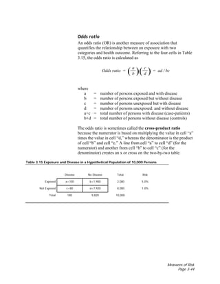 Measures of Risk
Page 3-44
Odds ratio
An odds ratio (OR) is another measure of association that
quantifies the relationship between an exposure with two
categories and health outcome. Referring to the four cells in Table
3.15, the odds ratio is calculated as
a c
Odds ratio = ( b )( d ) = ad / bc
where
a = number of persons exposed and with disease
b = number of persons exposed but without disease
c = number of persons unexposed but with disease
d = number of persons unexposed: and without disease
a+c = total number of persons with disease (case-patients)
b+d = total number of persons without disease (controls)
The odds ratio is sometimes called the cross-product ratio
because the numerator is based on multiplying the value in cell “a”
times the value in cell “d,” whereas the denominator is the product
of cell “b” and cell “c.” A line from cell “a” to cell “d” (for the
numerator) and another from cell “b” to cell “c” (for the
denominator) creates an x or cross on the two-by-two table.
Table 3.15 Exposure and Disease in a Hypothetical Population of 10,000 Persons
Disease No Disease Total Risk
Exposed a=100 b=1,900 2,000 5.0%
Not Exposed c=80 d=7,920 8,000 1.0%
Total 180 9,820 10,000
 