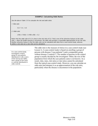 Measures of Risk
Page 3-45
EXAMPLE: Calculating Odds Ratios
Use the data in Table 3.15 to calculate the risk and odds ratios.
1. Risk ratio
5.0 / 1.0 = 5.0
2. Odds ratio
(100 x 7,920) / (1,900 x 80) = 5.2
Notice that the odds ratio of 5.2 is close to the risk ratio of 5.0. That is one of the attractive features of the odds
ratio — when the health outcome is uncommon, the odds ratio provides a reasonable approximation of the risk ratio.
Another attractive feature is that the odds ratio can be calculated with data from a case-control study, whereas
neither a risk ratio nor a rate ratio can be calculated.
In a case-control study,
investigators enroll a
group of case-patients
(distributed in cells a and c
of the two-by-two table),
and a group of non-cases
or controls (distributed in
cells b and d).
The odds ratio is the measure of choice in a case-control study (see
Lesson 1). A case-control study is based on enrolling a group of
persons with disease (“case-patients”) and a comparable group
without disease (“controls”). The number of persons in the control
group is usually decided by the investigator. Often, the size of the
population from which the case-patients came is not known. As a
result, risks, rates, risk ratios or rate ratios cannot be calculated
from the typical case-control study. However, you can calculate an
odds ratio and interpret it as an approximation of the risk ratio,
particularly when the disease is uncommon in the population.
 