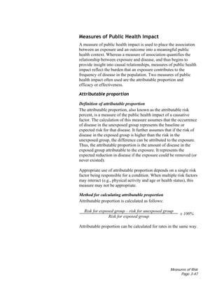 Measures of Risk
Page 3-47
Measures of Public Health Impact
A measure of public health impact is used to place the association
between an exposure and an outcome into a meaningful public
health context. Whereas a measure of association quantifies the
relationship between exposure and disease, and thus begins to
provide insight into causal relationships, measures of public health
impact reflect the burden that an exposure contributes to the
frequency of disease in the population. Two measures of public
health impact often used are the attributable proportion and
efficacy or effectiveness.
Attributable proportion
Definition of attributable proportion
The attributable proportion, also known as the attributable risk
percent, is a measure of the public health impact of a causative
factor. The calculation of this measure assumes that the occurrence
of disease in the unexposed group represents the baseline or
expected risk for that disease. It further assumes that if the risk of
disease in the exposed group is higher than the risk in the
unexposed group, the difference can be attributed to the exposure.
Thus, the attributable proportion is the amount of disease in the
exposed group attributable to the exposure. It represents the
expected reduction in disease if the exposure could be removed (or
never existed).
Appropriate use of attributable proportion depends on a single risk
factor being responsible for a condition. When multiple risk factors
may interact (e.g., physical activity and age or health status), this
measure may not be appropriate.
Method for calculating attributable proportion
Attributable proportion is calculated as follows:
Risk for exposed group – risk for unexposed group
Risk for exposed group
x 100%
Attributable proportion can be calculated for rates in the same way.
 