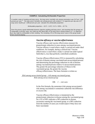 Measures of Risk
Page 3-48
EXAMPLE: Calculating Attributable Proportion
In another study of smoking and lung cancer, the lung cancer mortality rate among nonsmokers was 0.07 per 1,000
persons per year.14
The lung cancer mortality rate among persons who smoked 1–14 cigarettes per day was 0.57
lung cancer deaths per 1,000 persons per year. Calculate the attributable proportion.
Attributable proportion = (0.57 – 0.07) / 0.57 x 100% = 87.7%
Given the proven causal relationship between cigarette smoking and lung cancer, and assuming that the groups are
comparable in all other ways, one could say that about 88% of the lung cancer among smokers of 1-14 cigarettes
per day might be attributable to their smoking. The remaining 12% of the lung cancer cases in this group would
have occurred anyway.
Vaccine efficacy or vaccine effectiveness
Vaccine efficacy and vaccine effectiveness measure the
proportionate reduction in cases among vaccinated persons.
Vaccine efficacy is used when a study is carried out under ideal
conditions, for example, during a clinical trial. Vaccine
effectiveness is used when a study is carried out under typical
field (that is, less than perfectly controlled) conditions.
Vaccine efficacy/effectiveness (VE) is measured by calculating
the risk of disease among vaccinated and unvaccinated persons
and determining the percentage reduction in risk of disease
among vaccinated persons relative to unvaccinated persons.
The greater the percentage reduction of illness in the
vaccinated group, the greater the vaccine
efficacy/effectiveness. The basic formula is written as:
Risk among unvaccinated group – risk among vaccinated group
Risk among unvaccinated group
OR: 1 – risk ratio
In the first formula, the numerator (risk among unvaccinated –
risk among vaccinated) is sometimes called the risk difference
or excess risk.
Vaccine efficacy/effectiveness is interpreted as the
proportionate reduction in disease among the vaccinated group.
So a VE of 90% indicates a 90% reduction in disease
occurrence among the vaccinated group, or a 90% reduction
from the number of cases you would expect if they have not
been vaccinated.
 