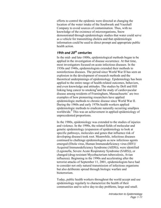 Introduction to Epidemiology
Page 1-11
efforts to control the epidemic were directed at changing the
location of the water intake of the Southwark and Vauxhall
Company to avoid sources of contamination. Thus, with no
knowledge of the existence of microorganisms, Snow
demonstrated through epidemiologic studies that water could serve
as a vehicle for transmitting cholera and that epidemiologic
information could be used to direct prompt and appropriate public
health action.
19th and 20th
centuries
In the mid- and late-1800s, epidemiological methods began to be
applied in the investigation of disease occurrence. At that time,
most investigators focused on acute infectious diseases. In the
1930s and 1940s, epidemiologists extended their methods to
noninfectious diseases. The period since World War II has seen an
explosion in the development of research methods and the
theoretical underpinnings of epidemiology. Epidemiology has been
applied to the entire range of health-related outcomes, behaviors,
and even knowledge and attitudes. The studies by Doll and Hill
linking lung cancer to smoking6
and the study of cardiovascular
disease among residents of Framingham, Massachusetts7
are two
examples of how pioneering researchers have applied
epidemiologic methods to chronic disease since World War II.
During the 1960s and early 1970s health workers applied
epidemiologic methods to eradicate naturally occurring smallpox
worldwide.8
This was an achievement in applied epidemiology of
unprecedented proportions.
In the 1980s, epidemiology was extended to the studies of injuries
and violence. In the 1990s, the related fields of molecular and
genetic epidemiology (expansion of epidemiology to look at
specific pathways, molecules and genes that influence risk of
developing disease) took root. Meanwhile, infectious diseases
continued to challenge epidemiologists as new infectious agents
emerged (Ebola virus, Human Immunodeficiency virus (HIV)/
Acquired Immunodeficiency Syndrome (AIDS)), were identified
(Legionella, Severe Acute Respiratory Syndrome (SARS)), or
changed (drug-resistant Mycobacterium tuberculosis, Avian
influenza). Beginning in the 1990s and accelerating after the
terrorist attacks of September 11, 2001, epidemiologists have had
to consider not only natural transmission of infectious organisms
but also deliberate spread through biologic warfare and
bioterrorism.
Today, public health workers throughout the world accept and use
epidemiology regularly to characterize the health of their
communities and to solve day-to-day problems, large and small.
 
