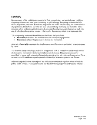 Measures of Risk
Page 3-50
Summary
Because many of the variables encountered in field epidemiology are nominal-scale variables,
frequency measures are used quite commonly in epidemiology. Frequency measures include
ratios, proportions, and rates. Ratios and proportions are useful for describing the characteristics
of populations. Proportions and rates are used for quantifying morbidity and mortality. These
measures allow epidemiologists to infer risk among different groups, detect groups at high risk,
and develop hypotheses about causes — that is, why these groups might be at increased risk.
The two primary measures of morbidity are incidence and prevalence.
• Incidence rates reflect the occurrence of new disease in a population.
• Prevalence reflects the presence of disease in a population.
A variety of mortality rates describe deaths among specific groups, particularly by age or sex or
by cause.
The hallmark of epidemiologic analysis is comparison, such as comparison of observed amount
of disease in a population with the expected amount of disease. The comparisons can be
quantified by using such measures of association as risk ratios, rate ratios, and odds ratios. These
measures provide evidence regarding causal relationships between exposures and disease.
Measures of public health impact place the association between an exposure and a disease in a
public health context. Two such measures are the attributable proportion and vaccine efficacy.
 