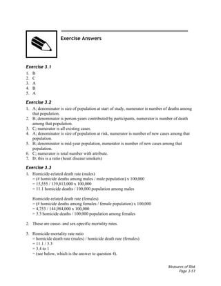 Measures of Risk
Page 3-51
Exercise Answers
Exercise 3.1
1. B
2. C
3. A
4. B
5. A
Exercise 3.2
1. A; denominator is size of population at start of study, numerator is number of deaths among
that population.
2. B; denominator is person-years contributed by participants, numerator is number of death
among that population.
3. C; numerator is all existing cases.
4. A; denominator is size of population at risk, numerator is number of new cases among that
population.
5. B; denominator is mid-year population, numerator is number of new cases among that
population.
6. C; numerator is total number with attribute.
7. D; this is a ratio (heart disease:smokers)
Exercise 3.3
1. Homicide-related death rate (males)
= (# homicide deaths among males / male population) x 100,000
= 15,555 / 139,813,000 x 100,000
= 11.1 homicide deaths / 100,000 population among males
Homicide-related death rate (females)
= (# homicide deaths among females / female population) x 100,000
= 4,753 / 144,984,000 x 100,000
= 3.3 homicide deaths / 100,000 population among females
2. These are cause- and sex-specific mortality rates.
3. Homicide-mortality rate ratio
= homicide death rate (males) / homicide death rate (females)
= 11.1 / 3.3
= 3.4 to 1
= (see below, which is the answer to question 4).
 