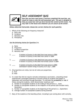 Measures of Risk
Page 3-55
SELF-ASSESSMENT QUIZ
Now that you have read Lesson 3 and have completed the exercises, you
should be ready to take the self-assessment quiz. This quiz is designed to
help you assess how well you have learned the content of this lesson. You
may refer to the lesson text whenever you are unsure of the answer.
Unless otherwise instructed, choose ALL correct choices for each question.
1. Which of the following are frequency measures?
A. Birth rate
B. Incidence
C. Mortality rate
D. Prevalence
Use the following choices for Questions 2–4.
A. Ratio
B. Proportion
C. Incidence proportion
D. Mortality rate
2. ____ # women in Country A who died from lung cancer in 2004
# women in Country A who died from cancer in 2004
3. ____ # women in Country A who died from lung cancer in 2004
# women in Country A who died from breast cancer in 2004
4. ____ # women in Country A who died from lung cancer in 2004
estimated # women living in Country A on July 1, 2004
5. All proportions are ratios, but not all ratios are proportions.
A. True
B. False
6. In a state that did not require varicella (chickenpox) vaccination, a boarding school
experienced a prolonged outbreak of varicella among its students that began in
September and continued through December. To calculate the probability or risk of
illness among the students, which denominator would you use?
A. Number of susceptible students at the ending of the period (i.e., June)
B. Number of susceptible students at the midpoint of the period (late October/early
November)
C. Number of susceptible students at the beginning of the period (i.e., September)
D. Average number of susceptible students during outbreak
7. Many of the students at the boarding school, including 6 just coming down with varicella,
 
