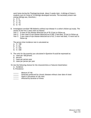 Measures of Risk
Page 3-56
went home during the Thanksgiving break. About 2 weeks later, 4 siblings of these 6
students (out of a total of 10 siblings) developed varicella. The secondary attack rate
among siblings was, therefore,:
A. 4 / 6
B. 4 / 10
C. 4 / 16
D. 6 / 10
8. Investigators enrolled 100 diabetics without eye disease in a cohort (follow-up) study. The
results of the first 3 years were as follows:
Year 1: 0 cases of eye disease detected out of 92; 8 lost to follow-up
Year 2: 2 new cases of eye disease detected out of 80; 2 had died; 10 lost to follow-up
Year 3: 3 new cases of eye disease detected out of 63; 2 more had died; 13 more lost to
follow-up
The person-time incidence rate is calculated as:
A. 5 / 100
B. 5 / 63
C. 5 / 235
D. 5 / 250
9. The units for the quantity you calculated in Question 8 could be expressed as:
A. cases per 100 persons
B. percent
C. cases per person-year
D. cases per person per year
10. Use the following choices for the characteristics or features listed below:
A. Incidence
B. Prevalence
______ Measure of risk
______ Generally preferred for chronic diseases without clear date of onset
______ Used in calculation of risk ratio
______ Affected by duration of illness
 