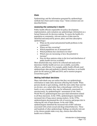 Introduction to Epidemiology
Page 1-12
Uses
Epidemiology and the information generated by epidemiologic
methods have been used in many ways.9
Some common uses are
described below.
Assessing the community’s health
Public health officials responsible for policy development,
implementation, and evaluation use epidemiologic information as a
factual framework for decision making. To assess the health of a
population or community, relevant sources of data must be
identified and analyzed by person, place, and time (descriptive
epidemiology).
• What are the actual and potential health problems in the
community?
• Where are they occurring?
• Which populations are at increased risk?
• Which problems have declined over time?
• Which ones are increasing or have the potential to
increase?
• How do these patterns relate to the level and distribution of
public health services available?
More detailed data may need to be collected and analyzed to
determine whether health services are available, accessible,
effective, and efficient. For example, public health officials used
epidemiologic data and methods to identify baselines, to set health
goals for the nation in 2000 and 2010, and to monitor progress
toward these goals.10-12
Making individual decisions
Many individuals may not realize that they use epidemiologic
information to make daily decisions affecting their health. When
persons decide to quit smoking, climb the stairs rather than wait for
an elevator, eat a salad rather than a cheeseburger with fries for
lunch, or use a condom, they may be influenced, consciously or
unconsciously, by epidemiologists’ assessment of risk. Since
World War II, epidemiologists have provided information related
to all those decisions. In the 1950s, epidemiologists reported the
increased risk of lung cancer among smokers. In the 1970s,
epidemiologists documented the role of exercise and proper diet in
reducing the risk of heart disease. In the mid-1980s,
epidemiologists identified the increased risk of HIV infection
associated with certain sexual and drug-related behaviors. These
and hundreds of other epidemiologic findings are directly relevant
to the choices people make every day, choices that affect their
health over a lifetime.
 