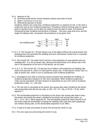Measures of Risk
Page 3-62
10. A. Measure of risk
B. Generally preferred for chronic diseases without clear date of onset
A. Used in calculation of risk ratio
B. Affected by duration of illness
Incidence reflects new cases only; incidence proportion is a measure of risk. A risk ratio is
simply the ratio of two incidence proportions. Prevalence reflects existing cases at a given
point or period of time, so one does not need to know the date of onset. Prevalence is
influenced by both incidence and duration of disease — the more cases that occur and the
longer the disease lasts, the greater the prevalence at any given time.
Ill Well Total
Yes 50 3 53
Ate wedding cake?
No 4 22 26
Total 54 25 79
11. B, C, D. The fraction 54 / 79 (see bottom row of the table) reflects the overall attack rate
among persons who attended the wedding and were interviewed. Attack rate is a synonym
for incidence proportion.
12. D. The fraction 50 / 54 (under the Ill column) is the proportion of case-patients who ate
wedding cake . It is not an attack rate, because the denominator of an attack rate is the
size of the population at the start of the period, not all cases.
13. A, B, C, D. The fraction 50 / 53 (see top row of table) is the proportion of wedding cake
eaters who became ill, which is a food-specific attack rate. A food-specific attack rate is a
type of attack rate, which in turn is synonymous with incidence proportion.
14. C. Investigators were able to interview almost everyone who attended the wedding, so
incidence proportions (measure of risk) were calculated. When incidence proportions
(risks) can be calculated, the best measure of association to use is the ratio of incidence
proportions (risks), i.e., risk ratio.
15. A. The risk ratio is calculated as the attack rate among cake eaters divided by the attack
rate among those who did not eat cake, or (50 / 53) / (4 / 26), or 94.3% / 15.4%, which
equals 6.1.
16. D. The attributable proportion is calculated as the attack rate among cake eaters minus
the attack rate among non-eaters, divided by the attack rate among cake eaters, or
94.3 – 15.4) / 94.3, which equals 83.7%. This attributable proportion means that 83.7% of
the illness might be attributable to eating the wedding cake (note that some people got
sick without eating cake, so the attributable proportion is not 100%).
17. D. A total of 8 cases are present at some time during the month of July.
18. C. Five new cases occurred during the month of July.
 