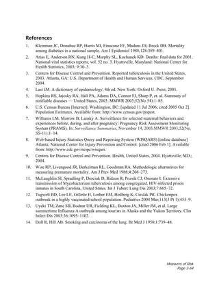 Measures of Risk
Page 3-64
References
1. Kleinman JC, Donahue RP, Harris MI, Finucane FF, Madans JH, Brock DB. Mortality
among diabetics in a national sample. Am J Epidemiol 1988;128:389–401.
2. Arias E, Anderson RN, Kung H-C, Murphy SL, Kochanek KD. Deaths: final data for 2001.
National vital statistics reports; vol. 52 no. 3. Hyattsville, Maryland: National Center for
Health Statistics, 2003; 9:30–3.
3. Centers for Disease Control and Prevention. Reported tuberculosis in the United States,
2003. Atlanta, GA: U.S. Department of Health and Human Services, CDC, September
2004.
4. Last JM. A dictionary of epidemiology, 4th ed. New York: Oxford U. Press; 2001.
5. Hopkins RS, Jajosky RA, Hall PA, Adams DA, Connor FJ, Sharp P, et. al. Summary of
notifiable diseases — United States, 2003. MMWR 2003;52(No 54):1–85.
6. U.S. Census Bureau [Internet]. Washington, DC: [updated 11 Jul 2006; cited 2005 Oct 2].
Population Estimates. Available from: http://www.census.gov/popest.
7. Williams LM, Morrow B, Lansky A. Surveillance for selected maternal behaviors and
experiences before, during, and after pregnancy: Pregnancy Risk Assessment Monitoring
System (PRAMS). In: Surveillance Summaries, November 14, 2003.MMWR 2003;52(No.
SS-11):1–14.
8. Web-based Injury Statistics Query and Reporting System (WISQARS) [online database]
Atlanta; National Center for Injury Prevention and Control. [cited 2006 Feb 1]. Available
from: http://www.cdc.gov/ncipc/wisqars.
9. Centers for Disease Control and Prevention. Health, United States, 2004. Hyattsville, MD.;
2004.
10. Wise RP, Livengood JR, Berkelman RL, Goodman RA. Methodologic alternatives for
measuring premature mortality. Am J Prev Med 1988;4:268–273.
11. McLaughlin SI, Spradling P, Drociuk D, Ridzon R, Pozsik CJ, Onorato I. Extensive
transmission of Mycobacterium tuberculosis among congregated, HIV-infected prison
inmates in South Carolina, United States. Int J Tuberc Lung Dis 2003;7:665–72.
12. Tugwell BD, Lee LE, Gillette H, Lorber EM, Hedberg K, Cieslak PR. Chickenpox
outbreak in a highly vaccinated school population. Pediatrics 2004 Mar;113(3 Pt 1):455–9.
13. Uyeki TM, Zane SB, Bodnar UR, Fielding KL, Buxton JA, Miller JM, et al. Large
summertime Influenza A outbreak among tourists in Alaska and the Yukon Territory. Clin
Infect Dis 2003;36:1095–1102.
14. Doll R, Hill AB. Smoking and carcinoma of the lung. Br Med J 1950;1:739–48.
 