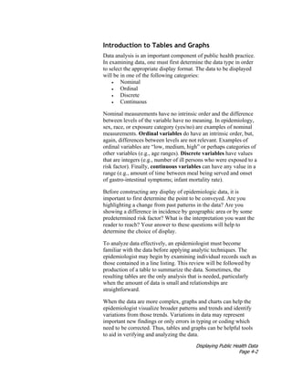 Displaying Public Health Data
Page 4-2
Introduction to Tables and Graphs
Data analysis is an important component of public health practice.
In examining data, one must first determine the data type in order
to select the appropriate display format. The data to be displayed
will be in one of the following categories:
• Nominal
• Ordinal
• Discrete
• Continuous
Nominal measurements have no intrinsic order and the difference
between levels of the variable have no meaning. In epidemiology,
sex, race, or exposure category (yes/no) are examples of nominal
measurements. Ordinal variables do have an intrinsic order, but,
again, differences between levels are not relevant. Examples of
ordinal variables are “low, medium, high” or perhaps categories of
other variables (e.g., age ranges). Discrete variables have values
that are integers (e.g., number of ill persons who were exposed to a
risk factor). Finally, continuous variables can have any value in a
range (e.g., amount of time between meal being served and onset
of gastro-intestinal symptoms; infant mortality rate).
Before constructing any display of epidemiologic data, it is
important to first determine the point to be conveyed. Are you
highlighting a change from past patterns in the data? Are you
showing a difference in incidence by geographic area or by some
predetermined risk factor? What is the interpretation you want the
reader to reach? Your answer to these questions will help to
determine the choice of display.
To analyze data effectively, an epidemiologist must become
familiar with the data before applying analytic techniques. The
epidemiologist may begin by examining individual records such as
those contained in a line listing. This review will be followed by
production of a table to summarize the data. Sometimes, the
resulting tables are the only analysis that is needed, particularly
when the amount of data is small and relationships are
straightforward.
When the data are more complex, graphs and charts can help the
epidemiologist visualize broader patterns and trends and identify
variations from those trends. Variations in data may represent
important new findings or only errors in typing or coding which
need to be corrected. Thus, tables and graphs can be helpful tools
to aid in verifying and analyzing the data.
 