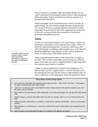 Displaying Public Health Data
Page 4-3
Once an analysis is complete, tables and graphs further serve as
useful visual aids for describing the data to others. When preparing
tables and graphs, keep in mind that your primary purpose is to
communicate information.
Tables and graphs can be presented using a variety of media. In
epidemiology, the most common media are print and projection.
This lesson will focus on creating effective and attractive tables
and graphs for print and will also offer suggestions for projection.
At the end, we present tables that summarize all techniques
presented and guidelines for use.
If a table is taken out of its
original context, it should
still convey all the
information necessary for
the reader to understand
the data.
Tables
A table is a set of data arranged in rows and columns. Almost any
quantitative information can be organized into a table. Tables are
useful for demonstrating patterns, exceptions, differences, and
other relationships. In addition, tables usually serve as the basis for
preparing additional visual displays of data, such as graphs and
charts, in which some of the details may be lost.
Tables designed to present data to others should be as simple as
possible.1
Two or three small tables, each focusing on a different
aspect of the data, are easier to understand than a single large table
that contains many details or variables.
A table in a printed publication should be self-explanatory. If a
table is taken out of its original context, it should still convey all
the information necessary for the reader to understand the data. To
create a table that is self-explanatory, follow the guidelines below.
More About Constructing Tables
• Use a clear and concise title that describes person, place and time — what, where, and when — of the data in
the table. Precede the title with a table number.
• Label each row and each column and include the units of measurement for the data (for example, years, mm
Hg, mg/dl, rate per 100,000).
• Show totals for rows and columns, where appropriate. If you show percentages (%), also give their total (always
100).
• Identify missing or unknown data either within the table (for example, Table 4.11) or in a footnote below the
table.
• Explain any codes, abbreviations, or symbols in a footnote (for example, Syphilis P&S = primary and secondary
syphilis).
• Note exclusions in a footnote (e.g., 1 case and 2 controls with unknown family history were excluded from this
analysis).
• Note the source of the data below the table or in a footnote if the data are not original.
 