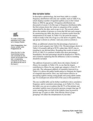 Displaying Public Health Data
Page 4-4
To create a frequency
distribution from a data
set in Analysis Module:
Select frequencies, then
choose variable under
Frequencies of.
(Since Epi Info 3 is the
recommended version,
only commands for this
version are provided in the
text; corresponding
commands for Epi Info 6
are offered at the end of
the lesson.)
One-variable tables
In descriptive epidemiology, the most basic table is a simple
frequency distribution with only one variable, such as Table 4.1a,
which displays number of reported syphilis cases in the United
States in 2002 by age group.2
(Frequency distributions are
discussed in Lesson 2.) In this type of frequency distribution table,
the first column shows the values or categories of the variable
represented by the data, such as age or sex. The second column
shows the number of persons or events that fall into each category.
In constructing any table, the choice of columns results from the
interpretation to be made. In Table 4.1a, the point the analyst
wishes to make is the role of age as a risk factor of syphilis. Thus,
age group is chosen as column 1 and case count as column 2.
Often, an additional column lists the percentage of persons or
events in each category (see Table 4.1b). The percentages shown in
Table 4.1b actually add up to 99.9% rather than 100.0% due to
rounding to one decimal place. Rounding that results in totals of
99.9% or 100.1% is common in tables that show percentages.
Nonetheless, the total percentage should be displayed as 100.0%,
and a footnote explaining that the difference is due to rounding
should be included.
The addition of percent to a table shows the relative burden of
illness; for example, in Table 4.1b, we see that the largest
contribution to illness for any single age category is from 35–39
year olds. The subsequent addition of cumulative percent (e.g.,
Table 4.1c) allows the public health analyst to illustrate the impact
of a targeted intervention. Here, any intervention effective at
preventing syphilis among young people and young adults (under
age 35) would prevent almost half of the cases in this population.
The one-variable table can be further modified to show cumulative
frequency and/or cumulative percentage, as in Table 4.1c. From
this table, you can see at a glance that 46.7% of the primary and
secondary syphilis cases occurred in persons younger than age 35
years, meaning that over half of the syphilis cases occurred in
persons age 35 years or older. Note that the choice of age-
groupings will affect the interpretation of your data.3
 