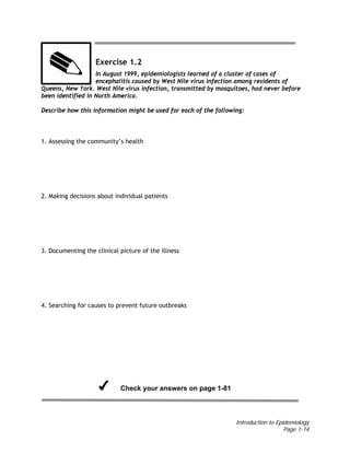 Introduction to Epidemiology
Page 1-14
Exercise 1.2
In August 1999, epidemiologists learned of a cluster of cases of
encephalitis caused by West Nile virus infection among residents of
Queens, New York. West Nile virus infection, transmitted by mosquitoes, had never before
been identified in North America.
Describe how this information might be used for each of the following:
1. Assessing the community’s health
2. Making decisions about individual patients
3. Documenting the clinical picture of the illness
4. Searching for causes to prevent future outbreaks
Check your answers on page 1-81
 