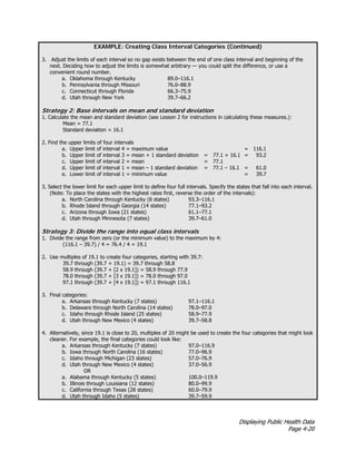Displaying Public Health Data
Page 4-20
EXAMPLE: Creating Class Interval Categories (Continued)
3. Adjust the limits of each interval so no gap exists between the end of one class interval and beginning of the
next. Deciding how to adjust the limits is somewhat arbitrary — you could split the difference, or use a
convenient round number.
a. Oklahoma through Kentucky 89.0–116.1
b. Pennsylvania through Missouri 76.0–88.9
c. Connecticut through Florida 66.3–75.9
d. Utah through New York 39.7–66.2
Strategy 2: Base intervals on mean and standard deviation
1. Calculate the mean and standard deviation (see Lesson 2 for instructions in calculating these measures.):
Mean = 77.1
Standard deviation = 16.1
2. Find the upper limits of four intervals
a. Upper limit of interval 4 = maximum value = 116.1
b. Upper limit of interval 3 = mean + 1 standard deviation = 77.1 + 16.1 = 93.2
c. Upper limit of interval 2 = mean = 77.1
d. Upper limit of interval 1 = mean – 1 standard deviation = 77.1 – 16.1 = 61.0
e. Lower limit of interval 1 = minimum value = 39.7
3. Select the lower limit for each upper limit to define four full intervals. Specify the states that fall into each interval.
(Note: To place the states with the highest rates first, reverse the order of the intervals):
a. North Carolina through Kentucky (8 states) 93.3–116.1
b. Rhode Island through Georgia (14 states) 77.1–93.2
c. Arizona through Iowa (21 states) 61.1–77.1
d. Utah through Minnesota (7 states) 39.7–61.0
Strategy 3: Divide the range into equal class intervals
1. Divide the range from zero (or the minimum value) to the maximum by 4:
(116.1 – 39.7) / 4 = 76.4 / 4 = 19.1
2. Use multiples of 19.1 to create four categories, starting with 39.7:
39.7 through (39.7 + 19.1) = 39.7 through 58.8
58.9 through (39.7 + [2 x 19.1]) = 58.9 through 77.9
78.0 through (39.7 + [3 x 19.1]) = 78.0 through 97.0
97.1 through (39.7 + [4 x 19.1]) = 97.1 through 116.1
3. Final categories:
a. Arkansas through Kentucky (7 states) 97.1–116.1
b. Delaware through North Carolina (14 states) 78.0–97.0
c. Idaho through Rhode Island (25 states) 58.9–77.9
d. Utah through New Mexico (4 states) 39.7–58.8
4. Alternatively, since 19.1 is close to 20, multiples of 20 might be used to create the four categories that might look
cleaner. For example, the final categories could look like:
a. Arkansas through Kentucky (7 states) 97.0–116.9
b. Iowa through North Carolina (16 states) 77.0–96.9
c. Idaho through Michigan (23 states) 57.0–76.9
d. Utah through New Mexico (4 states) 37.0–56.9
OR
a. Alabama through Kentucky (5 states) 100.0–119.9
b. Illinois through Louisiana (12 states) 80.0–99.9
c. California through Texas (28 states) 60.0–79.9
d. Utah through Idaho (5 states) 39.7–59.9
 