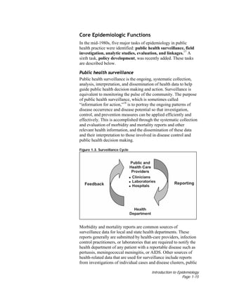 Introduction to Epidemiology
Page 1-15
Core Epidemiologic Functions
In the mid-1980s, five major tasks of epidemiology in public
health practice were identified: public health surveillance, field
investigation, analytic studies, evaluation, and linkages.17
A
sixth task, policy development, was recently added. These tasks
are described below.
Public health surveillance
Public health surveillance is the ongoing, systematic collection,
analysis, interpretation, and dissemination of health data to help
guide public health decision making and action. Surveillance is
equivalent to monitoring the pulse of the community. The purpose
of public health surveillance, which is sometimes called
“information for action,”18
is to portray the ongoing patterns of
disease occurrence and disease potential so that investigation,
control, and prevention measures can be applied efficiently and
effectively. This is accomplished through the systematic collection
and evaluation of morbidity and mortality reports and other
relevant health information, and the dissemination of these data
and their interpretation to those involved in disease control and
public health decision making.
Figure 1.3. Surveillance Cycle
Morbidity and mortality reports are common sources of
surveillance data for local and state health departments. These
reports generally are submitted by health-care providers, infection
control practitioners, or laboratories that are required to notify the
health department of any patient with a reportable disease such as
pertussis, meningococcal meningitis, or AIDS. Other sources of
health-related data that are used for surveillance include reports
from investigations of individual cases and disease clusters, public
 