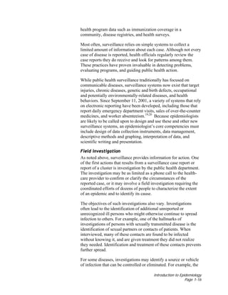 Introduction to Epidemiology
Page 1-16
health program data such as immunization coverage in a
community, disease registries, and health surveys.
Most often, surveillance relies on simple systems to collect a
limited amount of information about each case. Although not every
case of disease is reported, health officials regularly review the
case reports they do receive and look for patterns among them.
These practices have proven invaluable in detecting problems,
evaluating programs, and guiding public health action.
While public health surveillance traditionally has focused on
communicable diseases, surveillance systems now exist that target
injuries, chronic diseases, genetic and birth defects, occupational
and potentially environmentally-related diseases, and health
behaviors. Since September 11, 2001, a variety of systems that rely
on electronic reporting have been developed, including those that
report daily emergency department visits, sales of over-the-counter
medicines, and worker absenteeism.19,20
Because epidemiologists
are likely to be called upon to design and use these and other new
surveillance systems, an epidemiologist’s core competencies must
include design of data collection instruments, data management,
descriptive methods and graphing, interpretation of data, and
scientific writing and presentation.
Field investigation
As noted above, surveillance provides information for action. One
of the first actions that results from a surveillance case report or
report of a cluster is investigation by the public health department.
The investigation may be as limited as a phone call to the health-
care provider to confirm or clarify the circumstances of the
reported case, or it may involve a field investigation requiring the
coordinated efforts of dozens of people to characterize the extent
of an epidemic and to identify its cause.
The objectives of such investigations also vary. Investigations
often lead to the identification of additional unreported or
unrecognized ill persons who might otherwise continue to spread
infection to others. For example, one of the hallmarks of
investigations of persons with sexually transmitted disease is the
identification of sexual partners or contacts of patients. When
interviewed, many of these contacts are found to be infected
without knowing it, and are given treatment they did not realize
they needed. Identification and treatment of these contacts prevents
further spread.
For some diseases, investigations may identify a source or vehicle
of infection that can be controlled or eliminated. For example, the
 