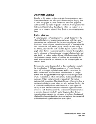 Displaying Public Health Data
Page 4-42
Other Data Displays
Thus far in this lesson, we have covered the most common ways
that epidemiologists and other public health analysts display data
in tables and graphs. We now cover some additional graphical
techniques that are useful in specific situations. While you may not
find yourself constructing these figures often, our objective is to
equip you to properly interpret these displays when you encounter
them.
Scatter diagrams
A scatter diagram (or “scattergram”) is a graph that portrays the
relationship between two continuous variables, with the x-axis
representing one variable and the y-axis representing the other.15
To create a scatter diagram you must have a pair of values (one for
each variable) for each person, group, country, or other entity in
the data set, one value for each variable. A point is placed on the
graph where the two values intersect. For example, demographers
may be interested in the relationship between infant mortality and
total fertility in various nations. Figure 4.19 plots the total fertility
rate (estimated average number of children per woman) by the
infant mortality rate in 194 countries, so this scatter diagram has
194 data points.
To interpret a scatter diagram, look at the overall pattern made by
the plotted points. A fairly compact pattern of points from the
lower left to the upper right indicates a positive correlation, in
which one variable increases as the other increases. A compact
pattern from the upper left to lower right indicates a negative or
inverse correlation, in which one variable decreases as the other
increases. Widely scattered points or a relatively flat pattern
indicates little correlation. The data in Figure 4.19 seem to show a
positive correlation between infant mortality and total fertility, that
is, countries with high infant mortality seem to have high total
fertility as well. Statistical tools such as linear regression can be
applied to such data to quantify the correlation between variables
in a scatter diagram. Similarly, scatter diagrams often display
correlations that may provoke intriguing hypotheses about causal
relationships, but additional investigation is almost always needed
before any causal hypotheses should be accepted.
 