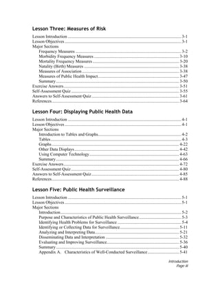 Introduction
Page iii
Lesson Three: Measures of Risk
Lesson Introduction ......................................................................................................... 3-1
Lesson Objectives............................................................................................................ 3-1
Major Sections
Frequency Measures .................................................................................................. 3-2
Morbidity Frequency Measures............................................................................... 3-10
Mortality Frequency Measures ................................................................................ 3-20
Natality (Birth) Measures ........................................................................................ 3-38
Measures of Association.......................................................................................... 3-38
Measures of Public Health Impact........................................................................... 3-47
Summary.................................................................................................................. 3-50
Exercise Answers........................................................................................................... 3-51
Self-Assessment Quiz.................................................................................................... 3-55
Answers to Self-Assessment Quiz................................................................................. 3-61
References...................................................................................................................... 3-64
Lesson Four: Displaying Public Health Data
Lesson Introduction ......................................................................................................... 4-1
Lesson Objectives............................................................................................................ 4-1
Major Sections
Introduction to Tables and Graphs............................................................................. 4-2
Tables......................................................................................................................... 4-3
Graphs...................................................................................................................... 4-22
Other Data Displays................................................................................................. 4-42
Using Computer Technology................................................................................... 4-63
Summary.................................................................................................................. 4-66
Exercise Answers........................................................................................................... 4-72
Self-Assessment Quiz.................................................................................................... 4-80
Answers to Self-Assessment Quiz................................................................................. 4-85
References...................................................................................................................... 4-88
Lesson Five: Public Health Surveillance
Lesson Introduction ......................................................................................................... 5-1
Lesson Objectives............................................................................................................ 5-1
Major Sections
Introduction................................................................................................................ 5-2
Purpose and Characteristics of Public Health Surveillance....................................... 5-3
Identifying Health Problems for Surveillance ........................................................... 5-4
Identifying or Collecting Data for Surveillance....................................................... 5-11
Analyzing and Interpreting Data.............................................................................. 5-21
Disseminating Data and Interpretation .................................................................... 5-32
Evaluating and Improving Surveillance................................................................... 5-36
Summary.................................................................................................................. 5-40
Appendix A. Characteristics of Well-Conducted Surveillance............................. 5-41
 