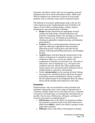 Introduction to Epidemiology
Page 1-18
frequently, descriptive studies, like case investigations, generate
hypotheses that can be tested with analytic studies. While some
field investigations are conducted in response to acute health
problems such as outbreaks, many others are planned studies.
The hallmark of an analytic epidemiologic study is the use of a
valid comparison group. Epidemiologists must be skilled in all
aspects of such studies, including design, conduct, analysis,
interpretation, and communication of findings.
• Design includes determining the appropriate research
strategy and study design, writing justifications and
protocols, calculating sample sizes, deciding on criteria for
subject selection (e.g., developing case definitions),
choosing an appropriate comparison group, and designing
questionnaires.
• Conduct involves securing appropriate clearances and
approvals, adhering to appropriate ethical principles,
abstracting records, tracking down and interviewing
subjects, collecting and handling specimens, and managing
the data.
• Analysis begins with describing the characteristics of the
subjects. It progresses to calculation of rates, creation of
comparative tables (e.g., two-by-two tables), and
computation of measures of association (e.g., risk ratios or
odds ratios), tests of significance (e.g., chi-square test),
confidence intervals, and the like. Many epidemiologic
studies require more advanced analytic techniques such as
stratified analysis, regression, and modeling.
• Finally, interpretation involves putting the study findings
into perspective, identifying the key take-home messages,
and making sound recommendations. Doing so requires
that the epidemiologist be knowledgeable about the subject
matter and the strengths and weaknesses of the study.
Evaluation
Epidemiologists, who are accustomed to using systematic and
quantitative approaches, have come to play an important role in
evaluation of public health services and other activities. Evaluation
is the process of determining, as systematically and objectively as
possible, the relevance, effectiveness, efficiency, and impact of
activities with respect to established goals.22
• Effectiveness refers to the ability of a program to produce
the intended or expected results in the field; effectiveness
differs from efficacy, which is the ability to produce results
under ideal conditions.
• Efficiency refers to the ability of the program to produce
 