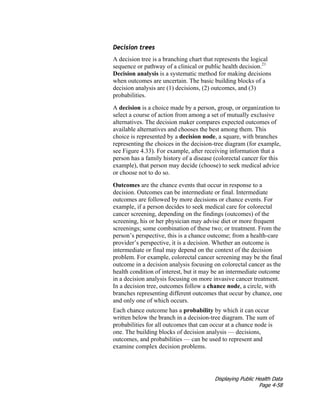 Displaying Public Health Data
Page 4-58
Decision trees
A decision tree is a branching chart that represents the logical
sequence or pathway of a clinical or public health decision.21
Decision analysis is a systematic method for making decisions
when outcomes are uncertain. The basic building blocks of a
decision analysis are (1) decisions, (2) outcomes, and (3)
probabilities.
A decision is a choice made by a person, group, or organization to
select a course of action from among a set of mutually exclusive
alternatives. The decision maker compares expected outcomes of
available alternatives and chooses the best among them. This
choice is represented by a decision node, a square, with branches
representing the choices in the decision-tree diagram (for example,
see Figure 4.33). For example, after receiving information that a
person has a family history of a disease (colorectal cancer for this
example), that person may decide (choose) to seek medical advice
or choose not to do so.
Outcomes are the chance events that occur in response to a
decision. Outcomes can be intermediate or final. Intermediate
outcomes are followed by more decisions or chance events. For
example, if a person decides to seek medical care for colorectal
cancer screening, depending on the findings (outcomes) of the
screening, his or her physician may advise diet or more frequent
screenings; some combination of these two; or treatment. From the
person’s perspective, this is a chance outcome; from a health-care
provider’s perspective, it is a decision. Whether an outcome is
intermediate or final may depend on the context of the decision
problem. For example, colorectal cancer screening may be the final
outcome in a decision analysis focusing on colorectal cancer as the
health condition of interest, but it may be an intermediate outcome
in a decision analysis focusing on more invasive cancer treatment.
In a decision tree, outcomes follow a chance node, a circle, with
branches representing different outcomes that occur by chance, one
and only one of which occurs.
Each chance outcome has a probability by which it can occur
written below the branch in a decision-tree diagram. The sum of
probabilities for all outcomes that can occur at a chance node is
one. The building blocks of decision analysis –– decisions,
outcomes, and probabilities — can be used to represent and
examine complex decision problems.
 