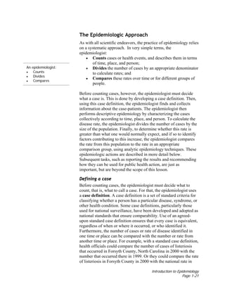 Introduction to Epidemiology
Page 1-21
An epidemiologist:
• Counts
• Divides
• Compares
The Epidemiologic Approach
As with all scientific endeavors, the practice of epidemiology relies
on a systematic approach. In very simple terms, the
epidemiologist:
• Counts cases or health events, and describes them in terms
of time, place, and person;
• Divides the number of cases by an appropriate denominator
to calculate rates; and
• Compares these rates over time or for different groups of
people.
Before counting cases, however, the epidemiologist must decide
what a case is. This is done by developing a case definition. Then,
using this case definition, the epidemiologist finds and collects
information about the case-patients. The epidemiologist then
performs descriptive epidemiology by characterizing the cases
collectively according to time, place, and person. To calculate the
disease rate, the epidemiologist divides the number of cases by the
size of the population. Finally, to determine whether this rate is
greater than what one would normally expect, and if so to identify
factors contributing to this increase, the epidemiologist compares
the rate from this population to the rate in an appropriate
comparison group, using analytic epidemiology techniques. These
epidemiologic actions are described in more detail below.
Subsequent tasks, such as reporting the results and recommending
how they can be used for public health action, are just as
important, but are beyond the scope of this lesson.
Defining a case
Before counting cases, the epidemiologist must decide what to
count, that is, what to call a case. For that, the epidemiologist uses
a case definition. A case definition is a set of standard criteria for
classifying whether a person has a particular disease, syndrome, or
other health condition. Some case definitions, particularly those
used for national surveillance, have been developed and adopted as
national standards that ensure comparability. Use of an agreed-
upon standard case definition ensures that every case is equivalent,
regardless of when or where it occurred, or who identified it.
Furthermore, the number of cases or rate of disease identified in
one time or place can be compared with the number or rate from
another time or place. For example, with a standard case definition,
health officials could compare the number of cases of listeriosis
that occurred in Forsyth County, North Carolina in 2000 with the
number that occurred there in 1999. Or they could compare the rate
of listeriosis in Forsyth County in 2000 with the national rate in
 