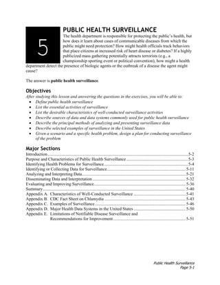Public Health Surveillance
Page 5-1
PUBLIC HEALTH SURVEILLANCE
The health department is responsible for protecting the public’s health, but
how does it learn about cases of communicable diseases from which the
public might need protection? How might health officials track behaviors
that place citizens at increased risk of heart disease or diabetes? If a highly
publicized mass gathering potentially attracts terrorists (e.g., a
championship sporting event or political convention), how might a health
department detect the presence of biologic agents or the outbreak of a disease the agent might
cause?
The answer is public health surveillance.
Objectives
After studying this lesson and answering the questions in the exercises, you will be able to:
• Define public health surveillance
• List the essential activities of surveillance
• List the desirable characteristics of well-conducted surveillance activities
• Describe sources of data and data systems commonly used for public health surveillance
• Describe the principal methods of analyzing and presenting surveillance data
• Describe selected examples of surveillance in the United States
• Given a scenario and a specific health problem, design a plan for conducting surveillance
of the problem
Major Sections
Introduction.................................................................................................................................. 5-2
Purpose and Characteristics of Public Health Surveillance......................................................... 5-3
Identifying Health Problems for Surveillance ............................................................................. 5-4
Identifying or Collecting Data for Surveillance......................................................................... 5-11
Analyzing and Interpreting Data................................................................................................ 5-21
Disseminating Data and Interpretation ...................................................................................... 5-32
Evaluating and Improving Surveillance..................................................................................... 5-36
Summary.................................................................................................................................... 5-40
Appendix A. Characteristics of Well-Conducted Surveillance ................................................ 5-41
Appendix B. CDC Fact Sheet on Chlamydia ........................................................................... 5-43
Appendix C. Examples of Surveillance.................................................................................... 5-46
Appendix D. Major Health Data Systems in the United States ................................................ 5-50
Appendix E. Limitations of Notifiable Disease Surveillance and
Recommendations for Improvement................................................................... 5-51
3135
 
