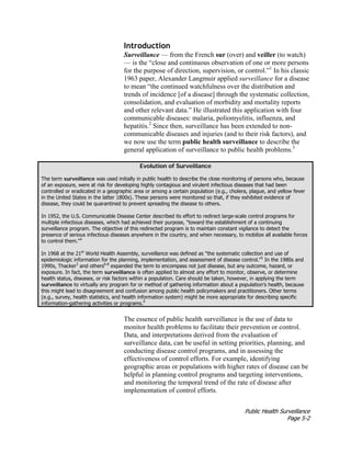 Public Health Surveillance
Page 5-2
Introduction
Surveillance — from the French sur (over) and veiller (to watch)
— is the “close and continuous observation of one or more persons
for the purpose of direction, supervision, or control.”1
In his classic
1963 paper, Alexander Langmuir applied surveillance for a disease
to mean “the continued watchfulness over the distribution and
trends of incidence [of a disease] through the systematic collection,
consolidation, and evaluation of morbidity and mortality reports
and other relevant data.” He illustrated this application with four
communicable diseases: malaria, poliomyelitis, influenza, and
hepatitis.2
Since then, surveillance has been extended to non-
communicable diseases and injuries (and to their risk factors), and
we now use the term public health surveillance to describe the
general application of surveillance to public health problems.3
Evolution of Surveillance
The term surveillance was used initially in public health to describe the close monitoring of persons who, because
of an exposure, were at risk for developing highly contagious and virulent infectious diseases that had been
controlled or eradicated in a geographic area or among a certain population (e.g., cholera, plague, and yellow fever
in the United States in the latter 1800s). These persons were monitored so that, if they exhibited evidence of
disease, they could be quarantined to prevent spreading the disease to others.
In 1952, the U.S. Communicable Disease Center described its effort to redirect large-scale control programs for
multiple infectious diseases, which had achieved their purpose, "toward the establishment of a continuing
surveillance program. The objective of this redirected program is to maintain constant vigilance to detect the
presence of serious infectious diseases anywhere in the country, and when necessary, to mobilize all available forces
to control them."4
In 1968 at the 21st
World Health Assembly, surveillance was defined as "the systematic collection and use of
epidemiologic information for the planning, implementation, and assessment of disease control."5
In the 1980s and
1990s, Thacker3
and others6-8
expanded the term to encompass not just disease, but any outcome, hazard, or
exposure. In fact, the term surveillance is often applied to almost any effort to monitor, observe, or determine
health status, diseases, or risk factors within a population. Care should be taken, however, in applying the term
surveillance to virtually any program for or method of gathering information about a population's health, because
this might lead to disagreement and confusion among public health policymakers and practitioners. Other terms
(e.g., survey, health statistics, and health information system) might be more appropriate for describing specific
information-gathering activities or programs.9
The essence of public health surveillance is the use of data to
monitor health problems to facilitate their prevention or control.
Data, and interpretations derived from the evaluation of
surveillance data, can be useful in setting priorities, planning, and
conducting disease control programs, and in assessing the
effectiveness of control efforts. For example, identifying
geographic areas or populations with higher rates of disease can be
helpful in planning control programs and targeting interventions,
and monitoring the temporal trend of the rate of disease after
implementation of control efforts.
 