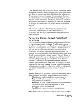 Public Health Surveillance
Page 5-3
Those persons conducting surveillance should: (1) identify, define,
and measure the health problem of interest; (2) collect and compile
data about the problem (and if possible, factors that influence it);
(3) analyze and interpret these data; (4) provide these data and
their interpretation to those responsible for controlling the health
problem; and (5) monitor and periodically evaluate the usefulness
and quality of surveillance to improve it for future use. Note that
surveillance of a problem does not include actions to control the
problem.2
In this lesson, we describe these five essential activities of
surveillance, enumerate the desirable characteristics of
surveillance, and provide examples of surveillance for multiple
health problems.
Purpose and Characteristics of Public Health
Surveillance
Public health surveillance provides and interprets data to facilitate
the prevention and control of disease. To achieve this purpose,
surveillance for a disease or other health problem should have clear
objectives. These objectives should include a clear description of
how data that are collected, consolidated, and analyzed for
surveillance will be used to prevent or control the disease. For
example, the objective of surveillance for tuberculosis might be to
identify persons with active disease to ensure that their disease is
adequately treated. For such an objective, data collection should be
sufficiently frequent, timely, and complete to allow effective
treatment. Alternatively, the objective might be to determine
whether control measures for tuberculosis are effective. To meet
this objective, one might track the temporal trend of tuberculosis,
and data might not need to be collected as quickly or as frequently.
Surveillance for a health problem can have more than one
objective.
After the objectives for surveillance have been determined, critical
characteristics of surveillance are usually apparent, including:
• Timeliness, to implement effective control measures;
• Representation, to provide an accurate picture of the
temporal trend of the disease;
• Sensitivity, to allow identification of individual persons with
disease to facilitate treatment; quarantine, or other
appropriate control measures; and
• Specificity, to exclude persons not having disease.
Other characteristics of well-conducted surveillance are described
 