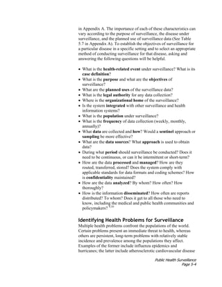 Public Health Surveillance
Page 5-4
in Appendix A. The importance of each of these characteristics can
vary according to the purpose of surveillance, the disease under
surveillance, and the planned use of surveillance data (See Table
5.7 in Appendix A). To establish the objectives of surveillance for
a particular disease in a specific setting and to select an appropriate
method of conducting surveillance for that disease, asking and
answering the following questions will be helpful.
• What is the health-related event under surveillance? What is its
case definition?
• What is the purpose and what are the objectives of
surveillance?
• What are the planned uses of the surveillance data?
• What is the legal authority for any data collection?
• Where is the organizational home of the surveillance?
• Is the system integrated with other surveillance and health
information systems?
• What is the population under surveillance?
• What is the frequency of data collection (weekly, monthly,
annually)?
• What data are collected and how? Would a sentinel approach or
sampling be more effective?
• What are the data sources? What approach is used to obtain
data?
• During what period should surveillance be conducted? Does it
need to be continuous, or can it be intermittent or short-term?
• How are the data processed and managed? How are they
routed, transferred, stored? Does the system comply with
applicable standards for data formats and coding schemes? How
is confidentiality maintained?
• How are the data analyzed? By whom? How often? How
thoroughly?
• How is the information disseminated? How often are reports
distributed? To whom? Does it get to all those who need to
know, including the medical and public health communities and
policymakers? 9,10
Identifying Health Problems for Surveillance
Multiple health problems confront the populations of the world.
Certain problems present an immediate threat to health, whereas
others are persistent, long-term problems with relatively stable
incidence and prevalence among the populations they affect.
Examples of the former include influenza epidemics and
hurricanes; the latter include atherosclerotic cardiovascular disease
 