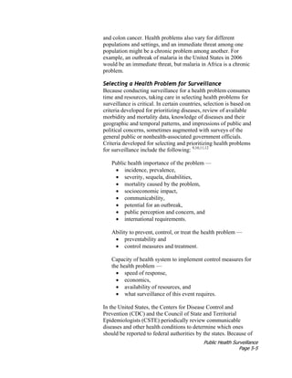 Public Health Surveillance
Page 5-5
and colon cancer. Health problems also vary for different
populations and settings, and an immediate threat among one
population might be a chronic problem among another. For
example, an outbreak of malaria in the United States in 2006
would be an immediate threat, but malaria in Africa is a chronic
problem.
Selecting a Health Problem for Surveillance
Because conducting surveillance for a health problem consumes
time and resources, taking care in selecting health problems for
surveillance is critical. In certain countries, selection is based on
criteria developed for prioritizing diseases, review of available
morbidity and mortality data, knowledge of diseases and their
geographic and temporal patterns, and impressions of public and
political concerns, sometimes augmented with surveys of the
general public or nonhealth-associated government officials.
Criteria developed for selecting and prioritizing health problems
for surveillance include the following: 9,10,11,12
Public health importance of the problem —
• incidence, prevalence,
• severity, sequela, disabilities,
• mortality caused by the problem,
• socioeconomic impact,
• communicability,
• potential for an outbreak,
• public perception and concern, and
• international requirements.
Ability to prevent, control, or treat the health problem —
• preventability and
• control measures and treatment.
Capacity of health system to implement control measures for
the health problem —
• speed of response,
• economics,
• availability of resources, and
• what surveillance of this event requires.
In the United States, the Centers for Disease Control and
Prevention (CDC) and the Council of State and Territorial
Epidemiologists (CSTE) periodically review communicable
diseases and other health conditions to determine which ones
should be reported to federal authorities by the states. Because of
 