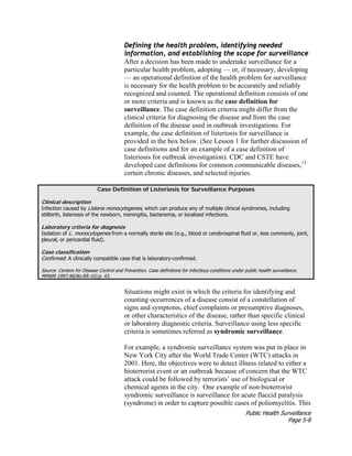 Public Health Surveillance
Page 5-8
Defining the health problem, identifying needed
information, and establishing the scope for surveillance
After a decision has been made to undertake surveillance for a
particular health problem, adopting — or, if necessary, developing
— an operational definition of the health problem for surveillance
is necessary for the health problem to be accurately and reliably
recognized and counted. The operational definition consists of one
or more criteria and is known as the case definition for
surveillance. The case definition criteria might differ from the
clinical criteria for diagnosing the disease and from the case
definition of the disease used in outbreak investigations. For
example, the case definition of listeriosis for surveillance is
provided in the box below. (See Lesson 1 for further discussion of
case definitions and for an example of a case definition of
listeriosis for outbreak investigation). CDC and CSTE have
developed case definitions for common communicable diseases,13
certain chronic diseases, and selected injuries.
Case Definition of Listeriosis for Surveillance Purposes
Clinical description
Infection caused by Listeria monocytogenes, which can produce any of multiple clinical syndromes, including
stillbirth, listeriosis of the newborn, meningitis, bacteremia, or localized infections.
Laboratory criteria for diagnosis
Isolation of L. monocytogenes from a normally sterile site (e.g., blood or cerebrospinal fluid or, less commonly, joint,
pleural, or pericardial fluid).
Case classification
Confirmed: A clinically compatible case that is laboratory-confirmed.
Source: Centers for Disease Control and Prevention. Case definitions for infectious conditions under public health surveillance.
MMWR 1997;46(No.RR-10):p. 43.
Situations might exist in which the criteria for identifying and
counting occurrences of a disease consist of a constellation of
signs and symptoms, chief complaints or presumptive diagnoses,
or other characteristics of the disease, rather than specific clinical
or laboratory diagnostic criteria. Surveillance using less specific
criteria is sometimes referred as syndromic surveillance.
For example, a syndromic surveillance system was put in place in
New York City after the World Trade Center (WTC) attacks in
2001. Here, the objectives were to detect illness related to either a
bioterrorist event or an outbreak because of concern that the WTC
attack could be followed by terrorists’ use of biological or
chemical agents in the city. One example of non-bioterrorist
syndromic surveillance is surveillance for acute flaccid paralysis
(syndrome) in order to capture possible cases of poliomyelitis. This
 