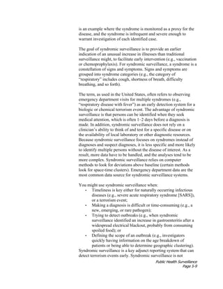 Public Health Surveillance
Page 5-9
is an example where the syndrome is monitored as a proxy for the
disease, and the syndrome is infrequent and severe enough to
warrant investigation of each identified case.
The goal of syndromic surveillance is to provide an earlier
indication of an unusual increase in illnesses than traditional
surveillance might, to facilitate early intervention (e.g., vaccination
or chemoprophylaxis). For syndromic surveillance, a syndrome is a
constellation of signs and symptoms. Signs and symptoms are
grouped into syndrome categories (e.g., the category of
“respiratory” includes cough, shortness of breath, difficulty
breathing, and so forth).
The term, as used in the United States, often refers to observing
emergency department visits for multiple syndromes (e.g.,
“respiratory disease with fever”) as an early detection system for a
biologic or chemical terrorism event. The advantage of syndromic
surveillance is that persons can be identified when they seek
medical attention, which is often 1–2 days before a diagnosis is
made. In addition, syndromic surveillance does not rely on a
clinician’s ability to think of and test for a specific disease or on
the availability of local laboratory or other diagnostic resources.
Because syndromic surveillance focuses on syndromes instead of
diagnoses and suspect diagnoses, it is less specific and more likely
to identify multiple persons without the disease of interest. As a
result, more data have to be handled, and the analyses tend to be
more complex. Syndromic surveillance relies on computer
methods to look for deviations above baseline (certain methods
look for space-time clusters). Emergency department data are the
most common data source for syndromic surveillance systems.
You might use syndromic surveillance when:
• Timeliness is key either for naturally occurring infectious
diseases (e.g., severe acute respiratory syndrome [SARS]),
or a terrorism event;
• Making a diagnosis is difficult or time-consuming (e.g., a
new, emerging, or rare pathogen);
• Trying to detect outbreaks (e.g., when syndromic
surveillance identified an increase in gastroenteritis after a
widespread electrical blackout, probably from consuming
spoiled food); or
• Defining the scope of an outbreak (e.g., investigators
quickly having information on the age breakdown of
patients or being able to determine geographic clustering).
Syndromic surveillance is a key adjunct reporting system that can
detect terrorism events early. Syndromic surveillance is not
 