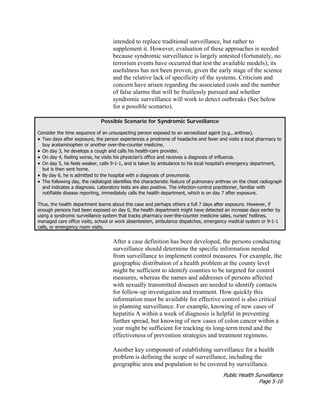 Public Health Surveillance
Page 5-10
intended to replace traditional surveillance, but rather to
supplement it. However, evaluation of these approaches is needed
because syndromic surveillance is largely untested (fortunately, no
terrorism events have occurred that test the available models); its
usefulness has not been proven, given the early stage of the science
and the relative lack of specificity of the systems. Criticism and
concern have arisen regarding the associated costs and the number
of false alarms that will be fruitlessly pursued and whether
syndromic surveillance will work to detect outbreaks (See below
for a possible scenario).
Possible Scenario for Syndromic Surveillance
Consider the time sequence of an unsuspecting person exposed to an aerosolized agent (e.g., anthrax).
• Two days after exposure, the person experiences a prodrome of headache and fever and visits a local pharmacy to
buy acetaminophen or another over-the-counter medicine.
• On day 3, he develops a cough and calls his health-care provider.
• On day 4, feeling worse, he visits his physician’s office and receives a diagnosis of influenza.
• On day 5, he feels weaker, calls 9-1-1, and is taken by ambulance to his local hospital’s emergency department,
but is then sent home.
• By day 6, he is admitted to the hospital with a diagnosis of pneumonia.
• The following day, the radiologist identifies the characteristic feature of pulmonary anthrax on the chest radiograph
and indicates a diagnosis. Laboratory tests are also positive. The infection-control practitioner, familiar with
notifiable disease reporting, immediately calls the health department, which is on day 7 after exposure.
Thus, the health department learns about this case and perhaps others a full 7 days after exposure. However, if
enough persons had been exposed on day 0, the health department might have detected an increase days earlier by
using a syndromic surveillance system that tracks pharmacy over-the-counter medicine sales, nurses’ hotlines,
managed care office visits, school or work absenteeism, ambulance dispatches, emergency medical system or 9-1-1
calls, or emergency room visits.
After a case definition has been developed, the persons conducting
surveillance should determine the specific information needed
from surveillance to implement control measures. For example, the
geographic distribution of a health problem at the county level
might be sufficient to identify counties to be targeted for control
measures, whereas the names and addresses of persons affected
with sexually transmitted diseases are needed to identify contacts
for follow-up investigation and treatment. How quickly this
information must be available for effective control is also critical
in planning surveillance. For example, knowing of new cases of
hepatitis A within a week of diagnosis is helpful in preventing
further spread, but knowing of new cases of colon cancer within a
year might be sufficient for tracking its long-term trend and the
effectiveness of prevention strategies and treatment regimens.
Another key component of establishing surveillance for a health
problem is defining the scope of surveillance, including the
geographic area and population to be covered by surveillance.
 