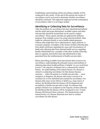 Public Health Surveillance
Page 5-11
Establishing a period during which surveillance initially will be
conducted is also useful. At the end of this period, the results of
surveillance can be reviewed to determine whether surveillance
should be continued. This approach might prevent the continuation
of surveillance when it is no longer needed.
Identifying or Collecting Data for Surveillance
After the problem for surveillance has been identified and defined
and the needs and scope determined, available reports and other
relevant data should be located that can be used to conduct
surveillance. These reports and data are gathered for different
purposes from multiple sources by using selected methods. Data
might be collected initially to serve health-related purposes,
whereas data might later serve administrative, legal, political, or
economic purposes. Examples of the former include collecting data
from death certificates regarding the cause and circumstances of
death and collecting data from national health surveys regarding
health-related behaviors; examples of the latter include collecting
data on cigarette and alcohol sales and administrative data
generated from the reimbursement of health-care providers.
Before describing available local and national data resources for
surveillance, understanding the principal sources and methods of
obtaining data about health problems is helpful. As you recall from
Lesson 1, the majority of diseases have a characteristic natural
history. An understanding of the natural history of a disease is
critical to conducting surveillance for that disease because
someone — either the patient or a health-care provider — must
recognize, or diagnose, the disease and create a record of its
existence for it to be identified and counted for surveillance. For
diseases that cause severe illness or death (e.g., lung cancer or
rabies), the likelihood that the disease will be diagnosed and
recorded by a health-care provider is high. For diseases that
produce limited or no symptoms in the majority of those affected,
the likelihood that the disease will be recognized is low. Certain
diseases fall between these extremes. The characteristics and
natural history of a disease determine how best to conduct
surveillance for that disease.
 