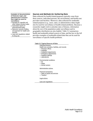 Public Health Surveillance
Page 5-12
Examples of documentation
of financial, legal, and
administrative activities
that might be used for
surveillance
• Receipts for cigarette and
other tobacco product sales.
• Automated reports of
pharmaceutical sales.
• Electronic records of billing
and payment for health-care
services.
• Laws and regulations related
to drug use.
Sources and Methods for Gathering Data
Data collected for health-related purposes typically come from
three sources, individual persons, the environment, and health-care
providers and facilities. Moreover, data collected for nonhealth–
related purposes (e.g., taxes, sales, or administrative data) might
also be used for surveillance of health-related problems. Because a
researcher might wish to calculate rates of disease, information
about the size of the population under surveillance and its
geographic distribution are also helpful. Table 5.2 summarizes
health and nonhealth-related sources of data, and the box to the left
provides examples of nonhealth-related data that can be used for
surveillance of specific health problems.
Table 5.2 Typical Sources of Data
Individual Persons
Health-care providers, facilities, and records
— Physician offices
— Hospitals
— Outpatient departments
— Emergency departments
— Inpatient settings
— Laboratories
Environmental conditions
— Air
— Water
— Animal vectors
Administrative actions
Financial transactions
— Sales of goods and services
— Taxation
Legal actions
Laws and regulations
 