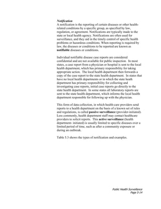 Public Health Surveillance
Page 5-14
Notification
A notification is the reporting of certain diseases or other health-
related conditions by a specific group, as specified by law,
regulation, or agreement. Notifications are typically made to the
state or local health agency. Notifications are often used for
surveillance, and they aid in the timely control of specific health
problems or hazardous conditions. When reporting is required by
law, the diseases or conditions to be reported are known as
notifiable diseases or conditions.
Individual notifiable disease case reports are considered
confidential and are not available for public inspection. In most
states, a case report from a physician or hospital is sent to the local
health department, which has primary responsibility for taking
appropriate action. The local health department then forwards a
copy of the case report to the state health department. In states that
have no local health departments or in which the state heath
department has primary responsibility for collecting and
investigating case reports, initial case reports go directly to the
state health department. In some states all laboratory reports are
sent to the state health department, which informs the local health
department responsible for following up with the physician.
This form of data collection, in which health-care providers send
reports to a health department on the basis of a known set of rules
and regulations, is called passive surveillance (provider-initiated).
Less commonly, health department staff may contact healthcare
providers to solicit reports. This active surveillance (health
department- initiated) is usually limited to specific diseases over a
limited period of time, such as after a community exposure or
during an outbreak.
Table 5.3 shows the types of notification and examples.
 