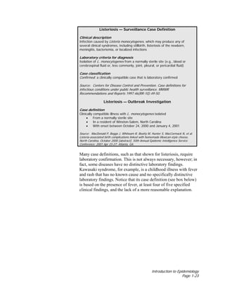 Introduction to Epidemiology
Page 1-23
Listeriosis — Surveillance Case Definition
Clinical description
Infection caused by Listeria monocytogenes, which may produce any of
several clinical syndromes, including stillbirth, listeriosis of the newborn,
meningitis, bacteriemia, or localized infections
Laboratory criteria for diagnosis
Isolation of L. monocytogenes from a normally sterile site (e.g., blood or
cerebrospinal fluid or, less commonly, joint, pleural, or pericardial fluid)
Case classification
Confirmed: a clinically compatible case that is laboratory confirmed
Source: Centers for Disease Control and Prevention. Case definitions for
infectious conditions under public health surveillance. MMWR
Recommendations and Reports 1997:46(RR-10):49-50.
Listeriosis — Outbreak Investigation
Case definition
Clinically compatible illness with L. monocytogenes isolated
• From a normally sterile site
• In a resident of Winston-Salem, North Carolina
• With onset between October 24, 2000 and January 4, 2001
Source: MacDonald P, Boggs J, Whitwam R, Beatty M, Hunter S, MacCormack N, et al.
Listeria-associated birth complications linked with homemade Mexican-style cheese,
North Carolina, October 2000 [abstract]. 50th Annual Epidemic Intelligence Service
Conference; 2001 Apr 23-27; Atlanta, GA.
Many case definitions, such as that shown for listeriosis, require
laboratory confirmation. This is not always necessary, however; in
fact, some diseases have no distinctive laboratory findings.
Kawasaki syndrome, for example, is a childhood illness with fever
and rash that has no known cause and no specifically distinctive
laboratory findings. Notice that its case definition (see box below)
is based on the presence of fever, at least four of five specified
clinical findings, and the lack of a more reasonable explanation.
 