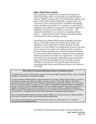 Public Health Surveillance
Page 5-18
Major health data systems
Data regarding the characteristics of diseases and injuries are
critical for guiding efforts for preventing and controlling those
diseases. Multiple systems exist in the United States to gather such
data, as well as other health-related data, at national, state, and
local levels. These systems provide the “morbidity and mortality
reports and other relevant data” for surveillance, as described by
Langmuir, and examples of such systems are listed in Appendix E.
Remember, however, that surveillance is an activity — the
continued watchfulness over a disease by using data collected
about it — and not the data about a disease or the different data
systems used to collect or manage such data.
Surveillance for communicable diseases principally relies upon
reports of notifiable diseases from health-care providers and
laboratories and the registration of deaths. Because the most
common use of surveillance for communicable diseases at the local
level is to prevent or control cases of disease, local surveillance
relies on finding individual cases of disease through notifications
or, where more complete reporting is required, actively contacting
health-care facilities or providers on a regular basis.10
At the state
and national level, the principal notification system in the United
States is the National Notifiable Disease Surveillance System
(NNDSS). State and local vital registration provides data for
monitoring deaths from certain infectious diseases (e.g., influenza
and AIDS).
More About the National Notifiable Disease Surveillance System
A notifiable disease is one for which regular, frequent, and timely information regarding individual cases is considered
necessary for preventing and controlling the disease.
The list of nationally notifiable diseases is revised periodically. For example, a disease might be added to the list as a
new pathogen emerges, and diseases are deleted as incidence declines. Public health officials at state health
departments and CDC collaborate in determining which diseases should be nationally notifiable. The Council of State
and Territorial Epidemiologists, with input from CDC, makes recommendations annually for additions and deletions.
However, reporting of nationally notifiable diseases to CDC by the states is voluntary. Reporting is mandated (i.e., by
legislation or regulation) only at the state and local levels. Thus, the list of diseases considered notifiable varies
slightly by state. All states typically report diseases for which the patients must be quarantined (i.e., cholera, plague,
and yellow fever) in compliance with the World Health Organization's International Health Regulations.
Data in the National Notifiable Disease Surveillance System (NNDSS) are derived primarily from reports transmitted
to CDC by the 50 states, two cities, and five territorial health departments.
Source: National Notifiable Diseases Surveillance System [Internet]. Atlanta: CDC [updated 2006 Jan 13]. Available from:
http://www.cdc.gov/epo/dphsi/nndsshis.htm
Surveillance for chronic diseases usually relies upon health-care–
 